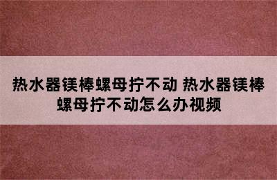 热水器镁棒螺母拧不动 热水器镁棒螺母拧不动怎么办视频